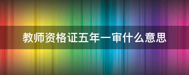 教师资格证五年一审什么意思 教师资格证五年一审是什么意思