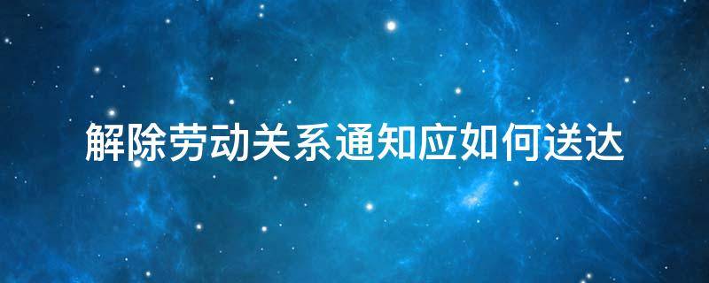 解除劳动关系通知应如何送达（员工解除劳动关系通知书送达法律规定）