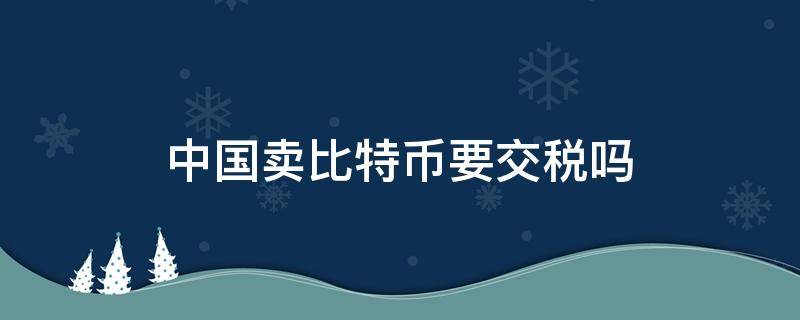 中国卖比特币要交税吗（中国卖比特币要交多少税）