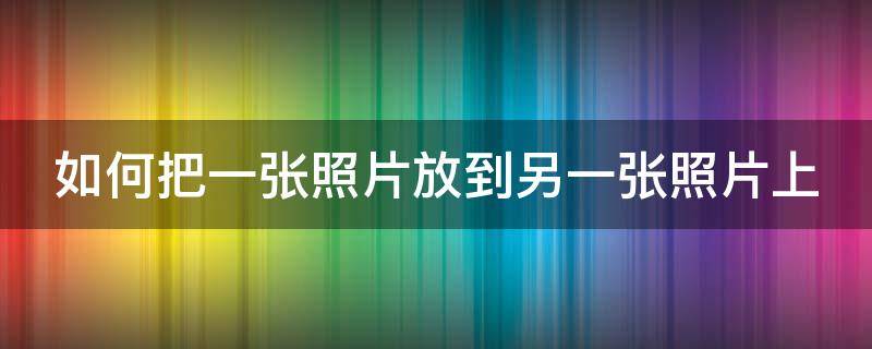 如何把一张照片放到另一张照片上 如何把一张照片放到另一张照片上面