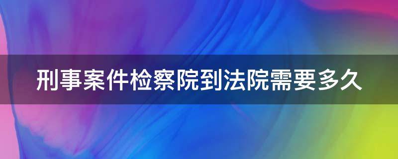 刑事案件检察院到法院需要多久（刑事案件检察院到法院需要多久开庭审理）