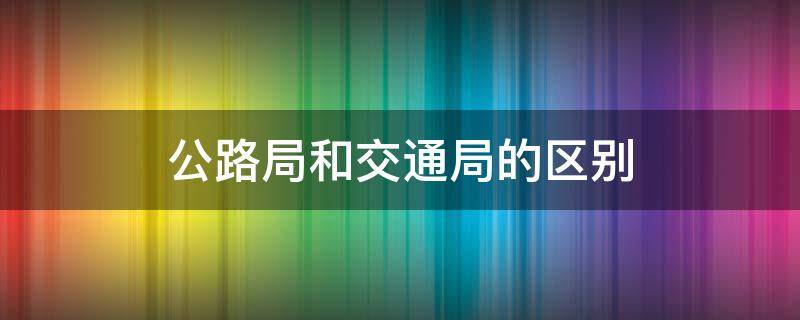 公路局和交通局的区别 公路局和交通局的区别哪个好