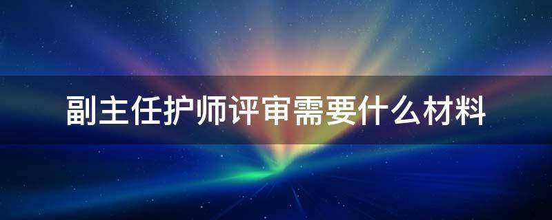 副主任护师评审需要什么材料（副主任护师审核材料）