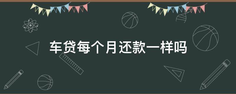 车贷每个月还款一样吗（车贷每期还款不一样）