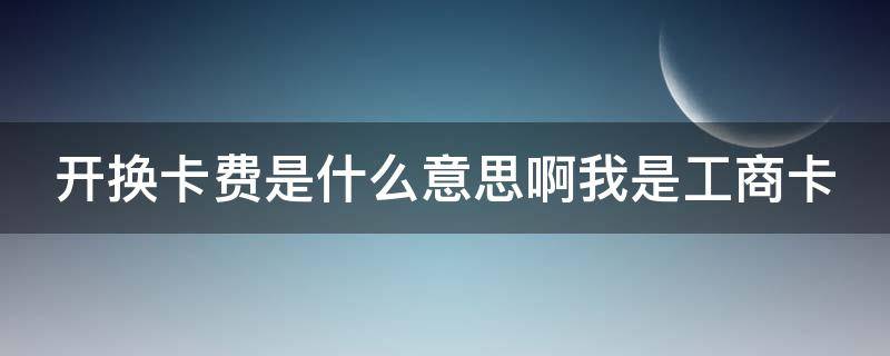 开换卡费是什么意思啊我是工商卡（开换卡费是什么意思啊?我是工商卡）