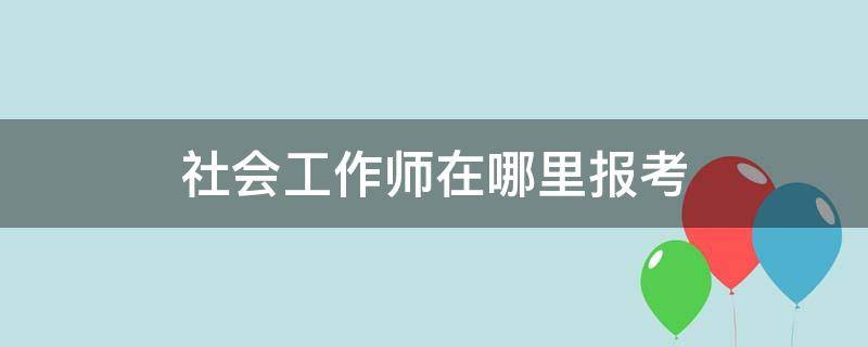 社会工作师在哪里报考 社工证在哪里报考