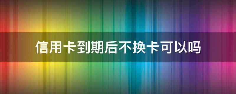 信用卡到期后不换卡可以吗 为什么信用卡换卡一个多月不下来