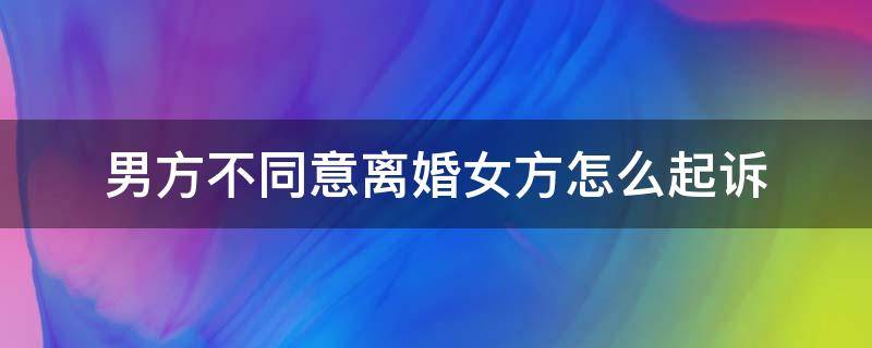 男方不同意离婚女方怎么起诉 女方不同意离婚,男方起诉怎么办