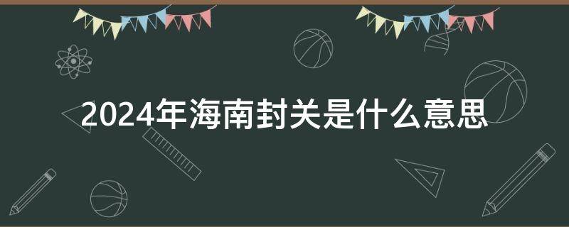 2024年海南封关是什么意思 2023年海南封关是什么意思