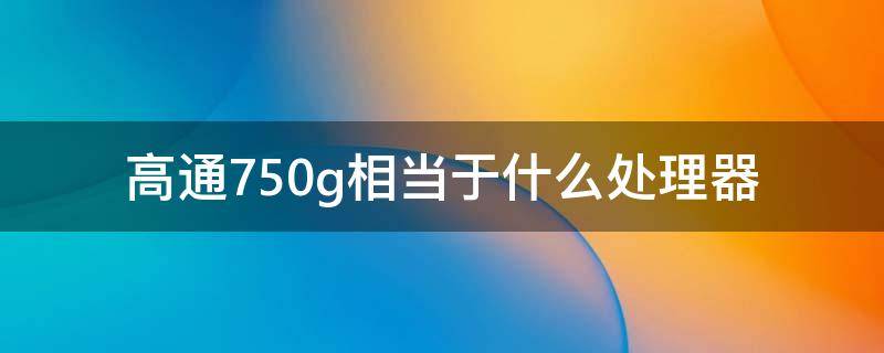 高通750g相当于什么处理器 高通760g相当于什么处理器