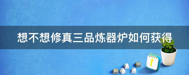 想不想修真三品炼器炉如何获得（想不想修真炼器室点了三品炼器师可以退出吗）