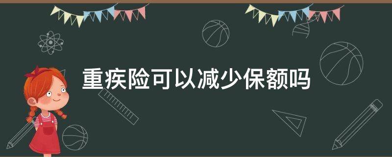 重疾险可以减少保额吗（重疾保险能降低保额吗）