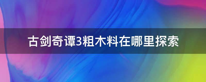 古剑奇谭3粗木料在哪里探索（古剑奇谭3粗石料和粗木料在哪）