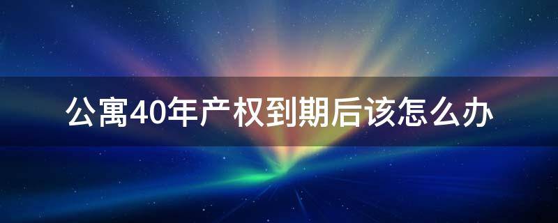 公寓40年产权到期后该怎么办 公寓产权40年到期之后怎么办