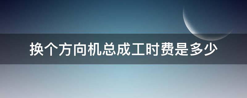 换个方向机总成工时费是多少 换方向机人工费需要多少费用