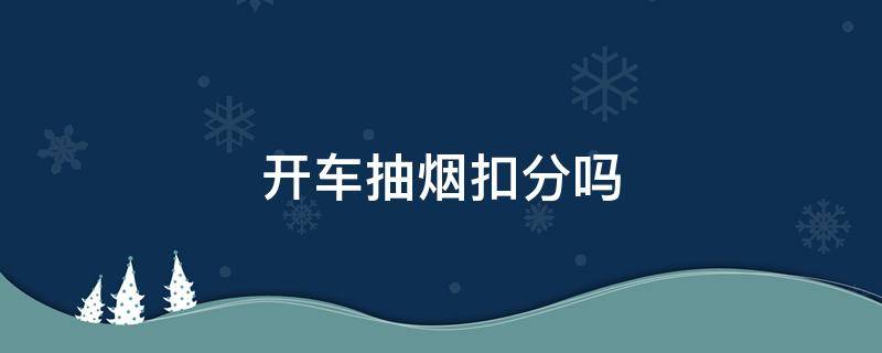 开车抽烟扣分吗 开车抽烟扣分吗2021新交规