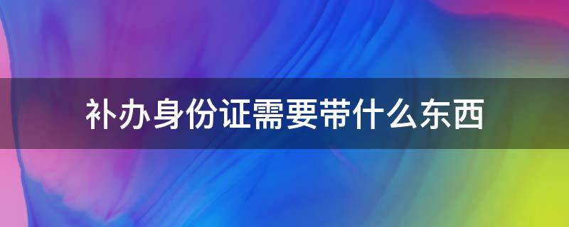 补办身份证需要带什么东西（补办身份证需要带什么东西去吗）