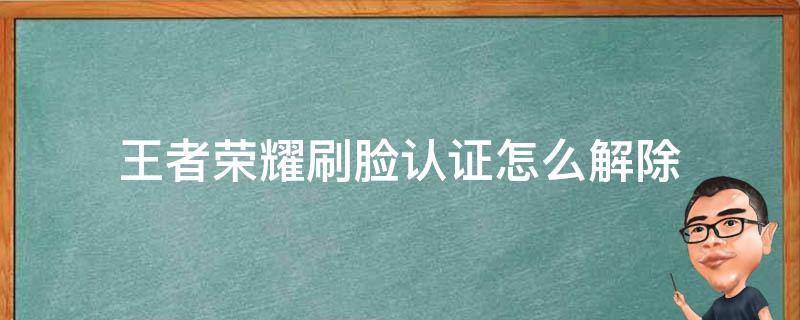 王者荣耀刷脸认证怎么解除（王者实名认证刷脸关掉）