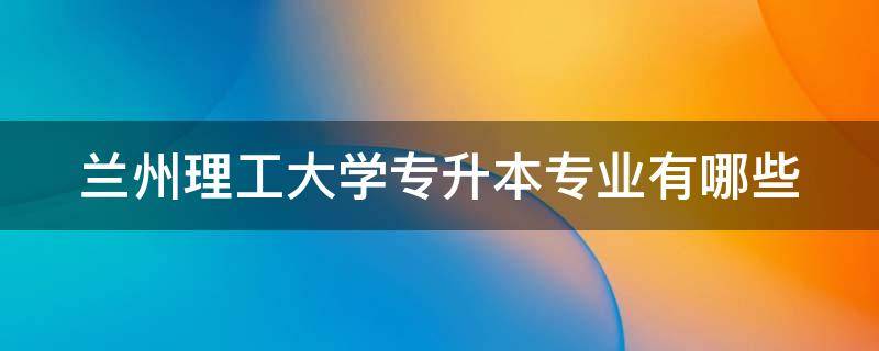 兰州理工大学专升本专业有哪些（兰州理工大学专升本考试科目有哪些）