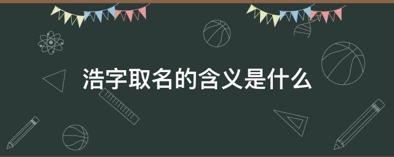 浩字取名的含义是什么 浩字取名的含义是什么男孩