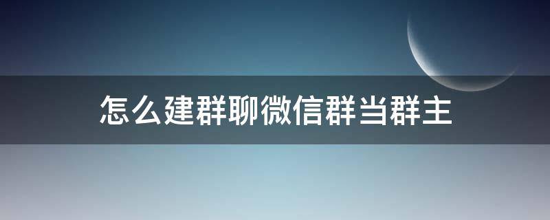 怎么建群聊微信群当群主 微信自己当群主怎么建群