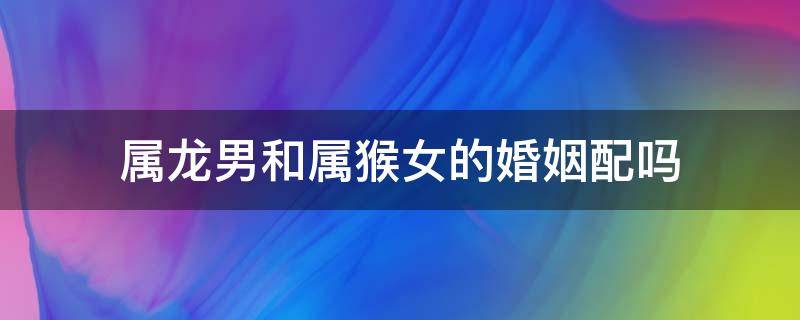 属龙男和属猴女的婚姻配吗 属龙男和属猴女婚配怎么样