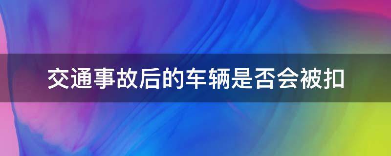 交通事故后的车辆是否会被扣（出了事故交警会扣车吗）