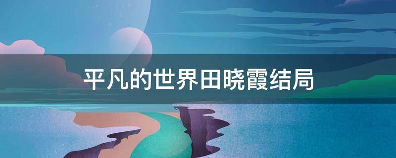 平凡的世界田晓霞结局 电视剧平凡的世界田晓霞结局