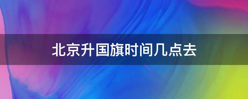 北京升国旗时间几点去（北京升国旗时间几点去排队）