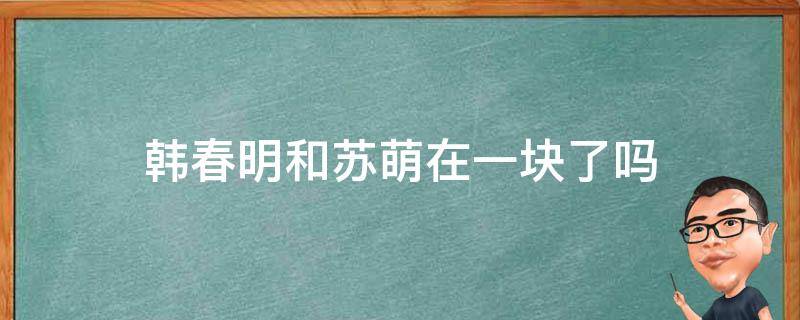 韩春明和苏萌在一块了吗 韩春明和苏萌在一起是哪几