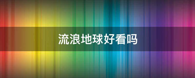 流浪地球好看吗（流浪地球好看吗,感觉不怎么样）