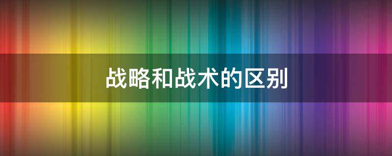 战略和战术的区别 军事战略和战术的区别