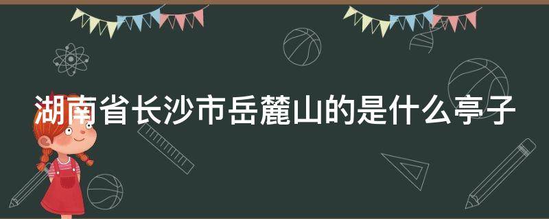 湖南省长沙市岳麓山的是什么亭子 位于长沙岳麓山的亭子