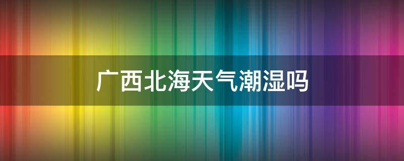 广西北海天气潮湿吗 广西北海什么时候最潮湿