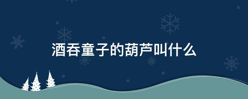 酒吞童子的葫芦叫什么 酒吞童子葫芦才是本体