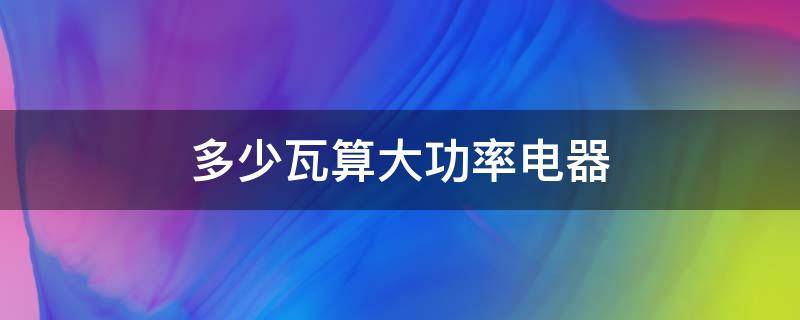 多少瓦算大功率电器 多少瓦算大功率电器在学校