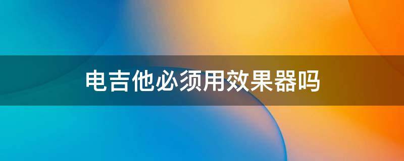 电吉他必须用效果器吗 电吉他不用效果器行吗