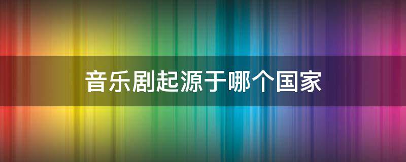 音乐剧起源于哪个国家（音乐剧起源于什么时候）