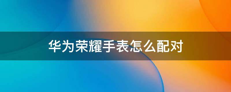 华为荣耀手表怎么配对 华为手机和华为手表怎么配对