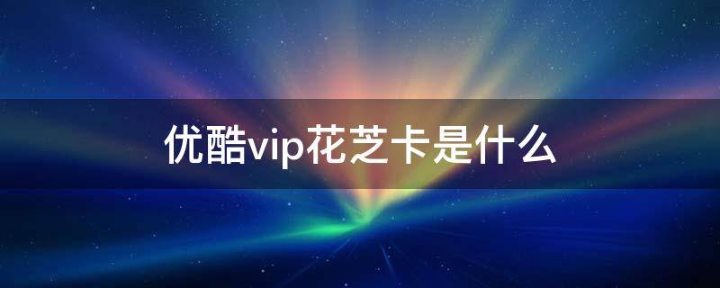 优酷vip花芝卡是什么 优酷花芝卡是什么意思