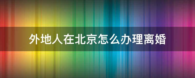 外地人在北京怎么办理离婚 外地人如何在北京办理离婚