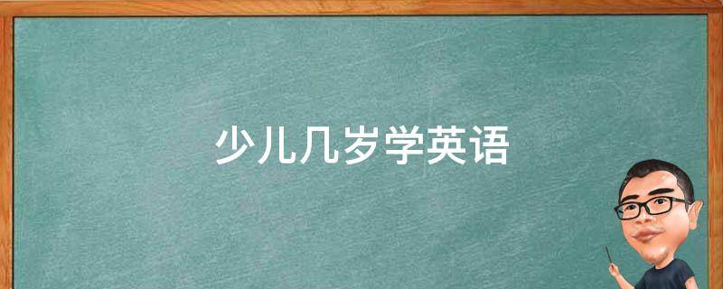 少儿几岁学英语（少儿几岁学英语怎么选机构）