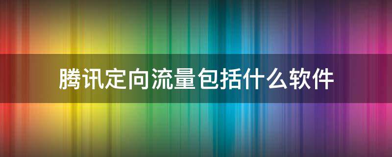 腾讯定向流量包括什么软件（移动腾讯定向流量包括什么软件）