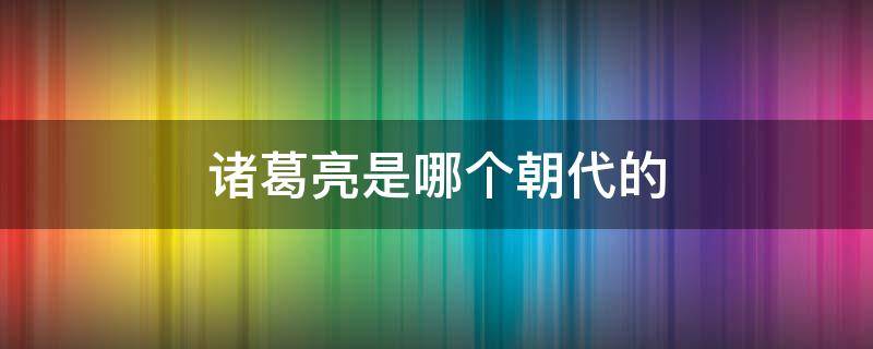 诸葛亮是哪个朝代的（诸葛亮是哪个朝代的哪个国家的）