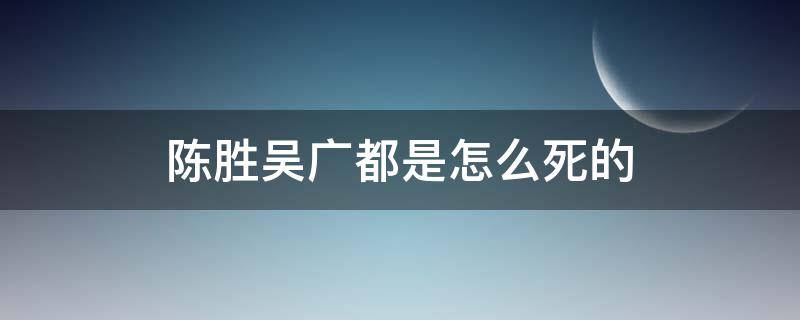 陈胜吴广都是怎么死的（陈胜吴广谁先死的）