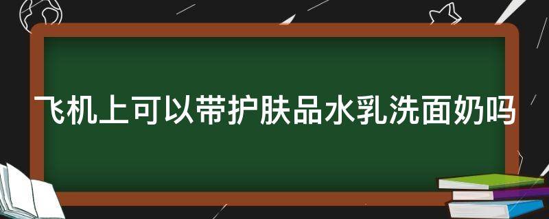 飞机上可以带护肤品水乳洗面奶吗 飞机上能带护肤水乳吗