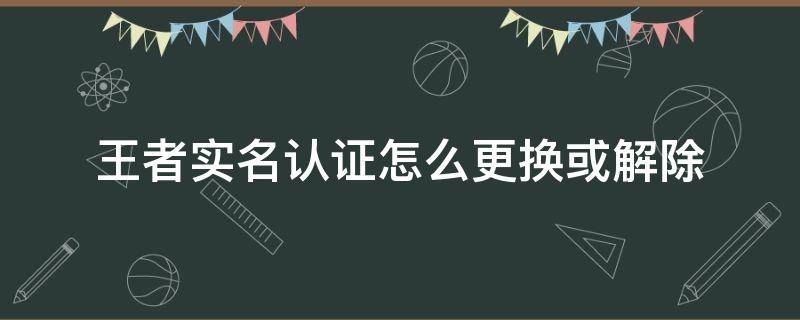 王者实名认证怎么更换或解除 王者实名认证怎么更换或解除?2022