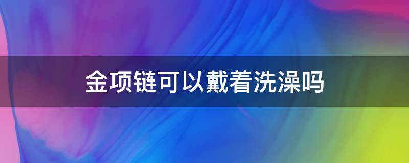 金项链可以戴着洗澡吗（金项链可以戴着洗澡吗?）