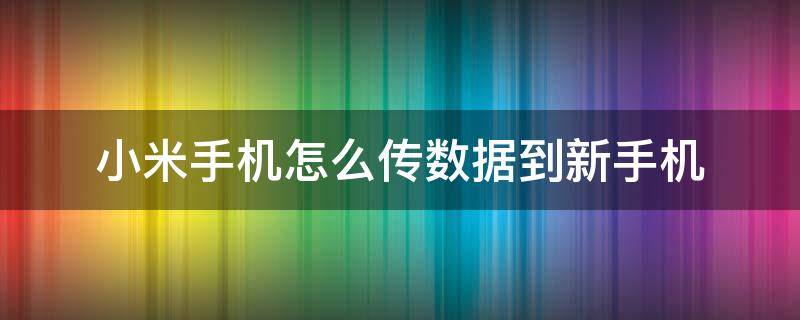 小米手机怎么传数据到新手机（小米旧手机传输数据到新手机怎么操作）