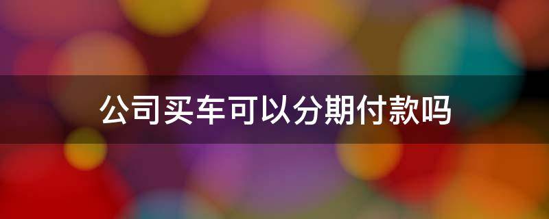 公司买车可以分期付款吗 用公司买车可以分期付款吗